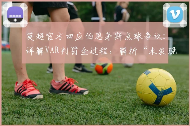 英超官方回应伯恩茅斯点球争议:详解VAR判罚全过程,解析“未发现明显错误”声明