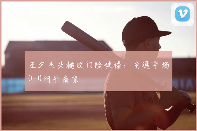 王夕杰头槌攻门险破僵，南通半场0-0闷平南京
