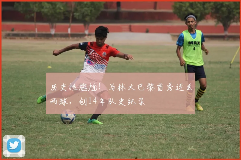 历史性尴尬！马林大巴黎首秀连丢两球，创14年队史纪录