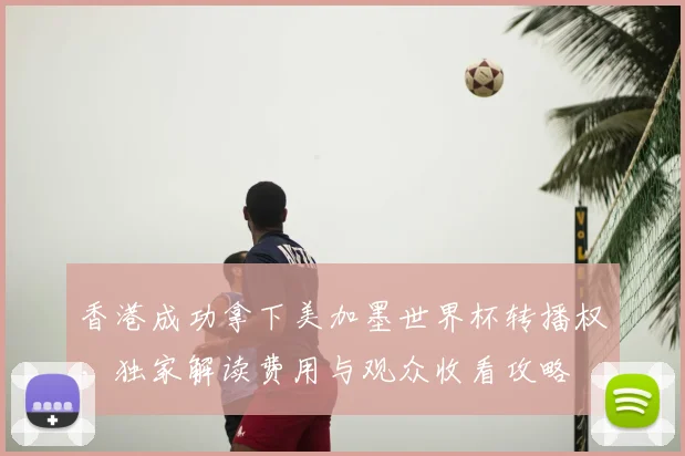 香港成功拿下美加墨世界杯转播权，独家解读费用与观众收看攻略