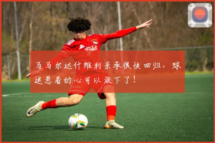 马马尔达什维利亲承很快回归,球迷悬着的心可以放下了!
