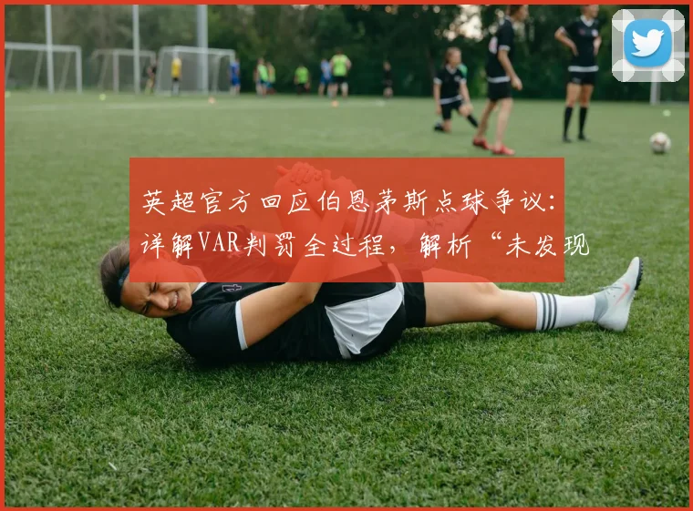 英超官方回应伯恩茅斯点球争议：详解VAR判罚全过程，解析“未发现明显错误”声明